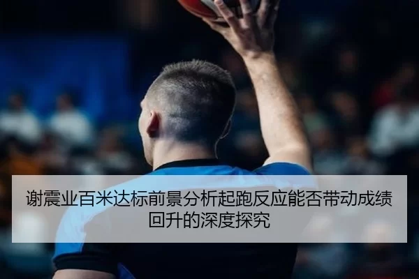 谢震业百米达标前景分析起跑反应能否带动成绩回升的深度探究